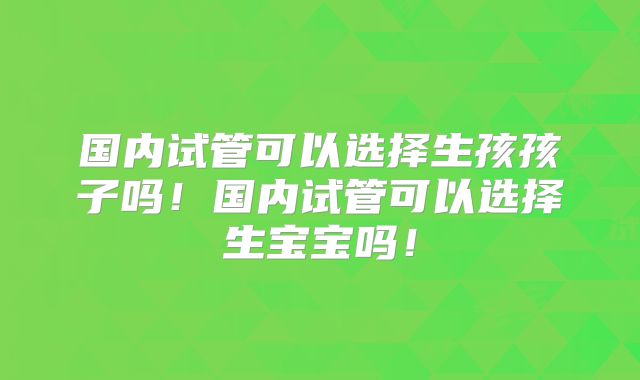 国内试管可以选择生孩孩子吗！国内试管可以选择生宝宝吗！