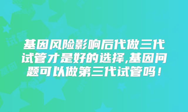 基因风险影响后代做三代试管才是好的选择,基因问题可以做第三代试管吗!