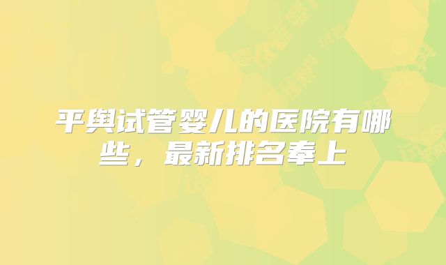 平舆试管婴儿的医院有哪些,最新排名奉上