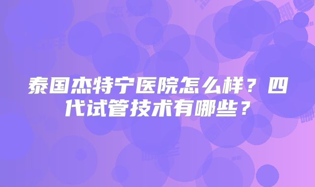 泰国杰特宁医院怎么样？四代试管技术有哪些？