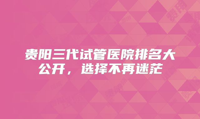 贵阳三代试管医院排名大公开，选择不再迷茫
