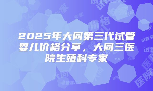 2025年大同第三代试管婴儿价格分享，大同三医院生殖科专家