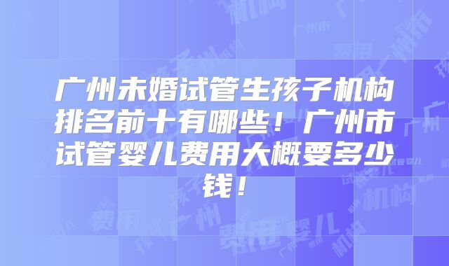 广州未婚试管生孩子机构排名前十有哪些！广州市试管婴儿费用大概要多少钱！
