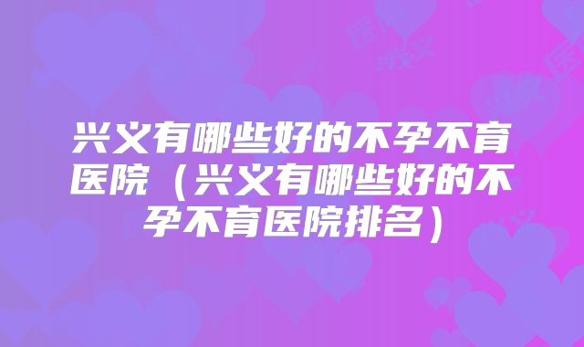 兴义有哪些好的不孕不育医院（兴义有哪些好的不孕不育医院排名）
