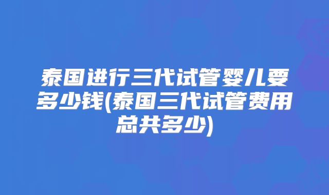 泰国进行三代试管婴儿要多少钱(泰国三代试管费用总共多少)