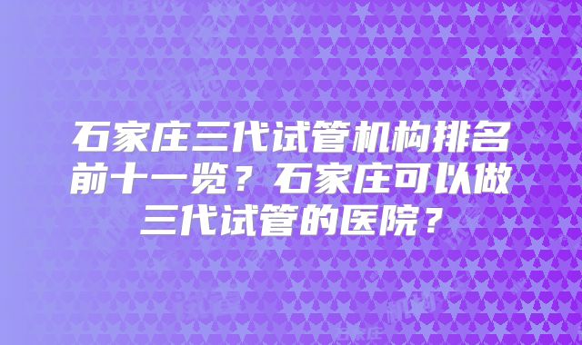 石家庄三代试管机构排名前十一览？石家庄可以做三代试管的医院？