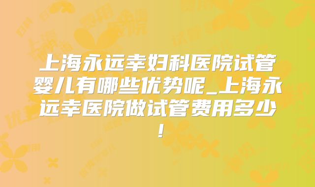 上海永远幸妇科医院试管婴儿有哪些优势呢_上海永远幸医院做试管费用多少!