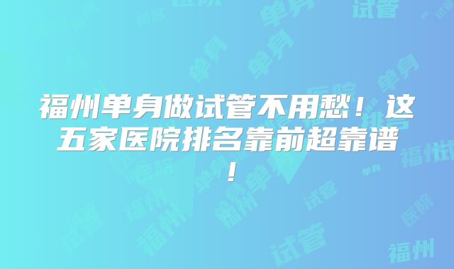 福州单身做试管不用愁!这五家医院排名靠前超靠谱!