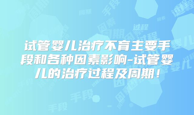 试管婴儿治疗不育主要手段和各种因素影响-试管婴儿的治疗过程及周期!