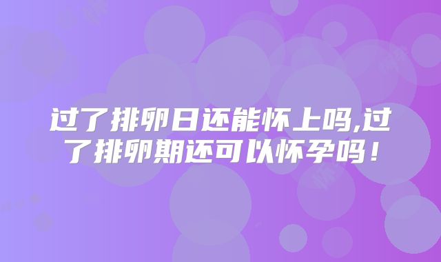 过了排卵日还能怀上吗,过了排卵期还可以怀孕吗！