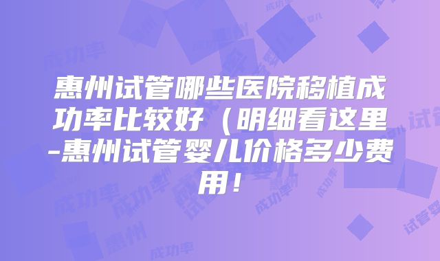惠州试管哪些医院移植成功率比较好（明细看这里-惠州试管婴儿价格多少费用！