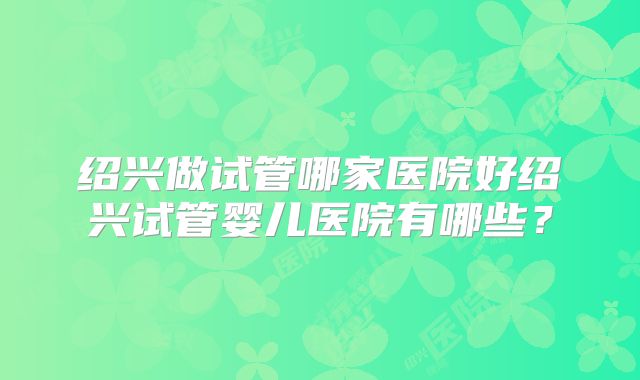 绍兴做试管哪家医院好绍兴试管婴儿医院有哪些？