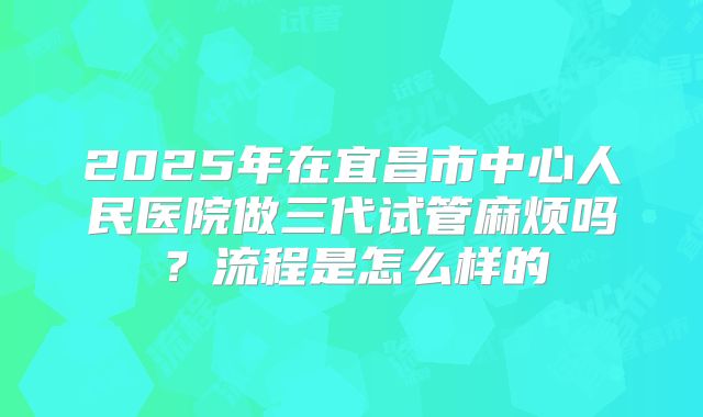 2025年在宜昌市中心人民医院做三代试管麻烦吗?流程是怎么样的