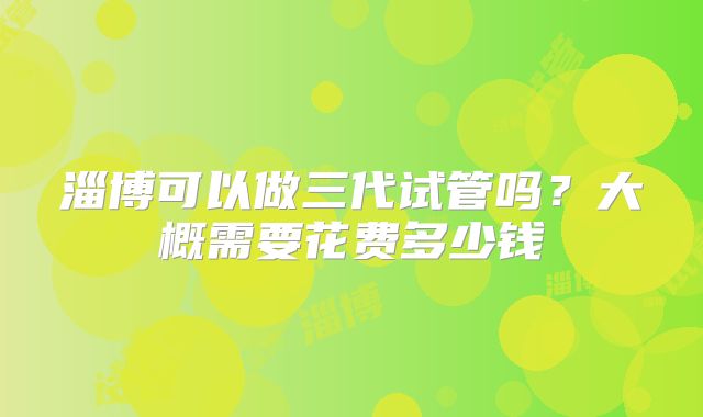 淄博可以做三代试管吗？大概需要花费多少钱