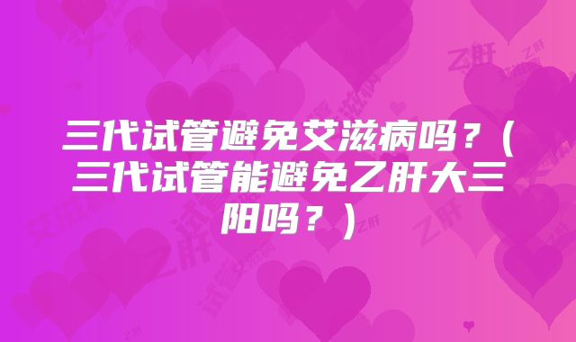 三代试管避免艾滋病吗？(三代试管能避免乙肝大三阳吗？)