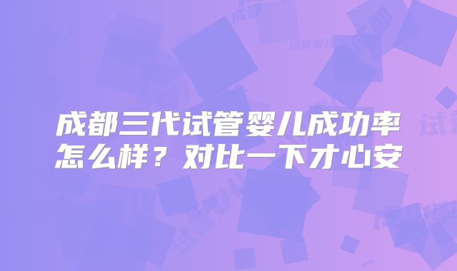 成都三代试管婴儿成功率怎么样？对比一下才心安