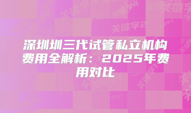 深圳圳三代试管私立机构费用全解析:2025年费用对比