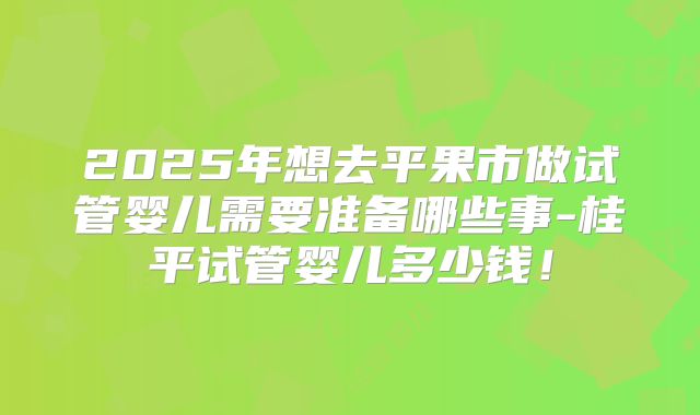 2025年想去平果市做试管婴儿需要准备哪些事-桂平试管婴儿多少钱！
