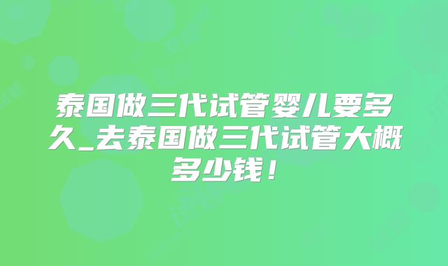 泰国做三代试管婴儿要多久_去泰国做三代试管大概多少钱!