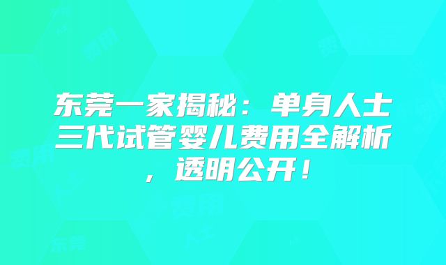 东莞一家揭秘:单身人士三代试管婴儿费用全解析,透明公开!