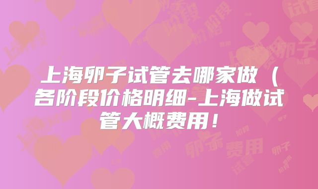 上海卵子试管去哪家做(各阶段价格明细-上海做试管大概费用!