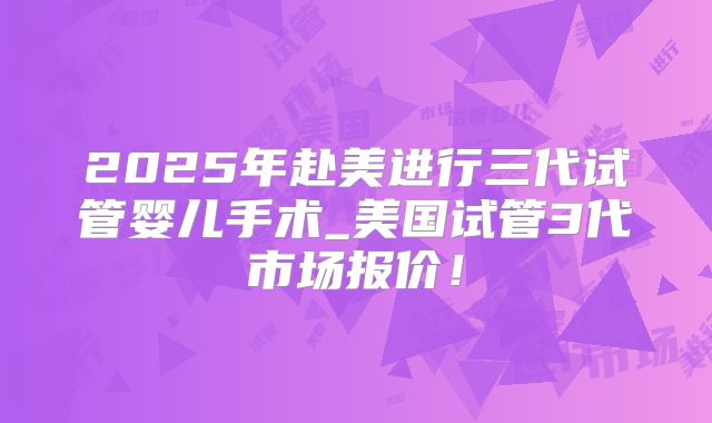 2025年赴美进行三代试管婴儿手术_美国试管3代市场报价！