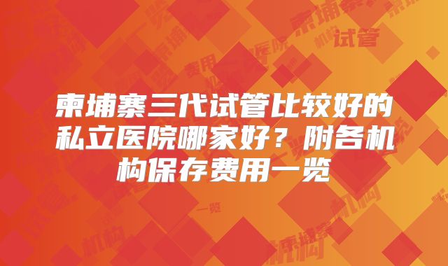 柬埔寨三代试管比较好的私立医院哪家好?附各机构保存费用一览