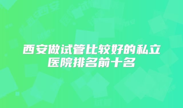 西安做试管比较好的私立医院排名前十名