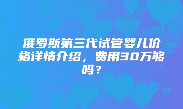 俄罗斯第三代试管婴儿价格详情介绍,费用30万够吗?