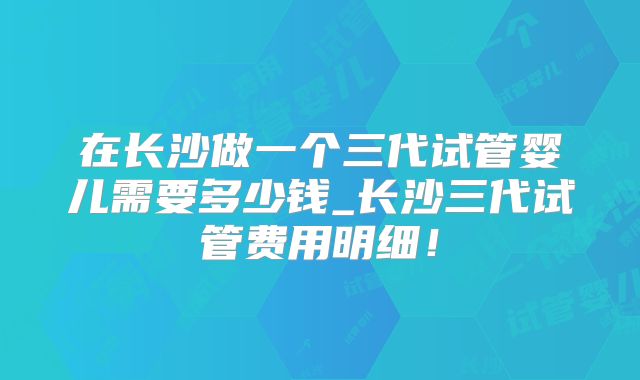 在长沙做一个三代试管婴儿需要多少钱_长沙三代试管费用明细！
