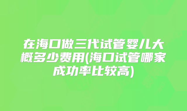 在海口做三代试管婴儿大概多少费用(海口试管哪家成功率比较高)