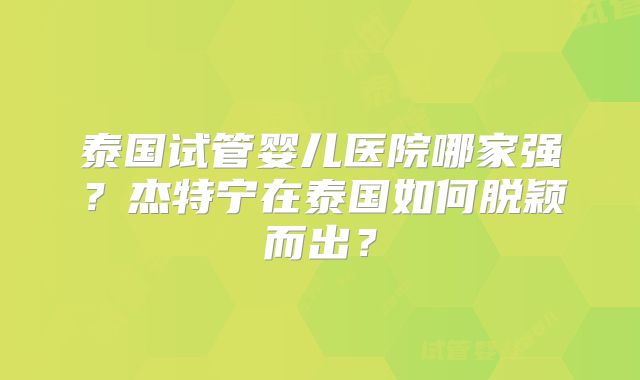 泰国试管婴儿医院哪家强？杰特宁在泰国如何脱颖而出？