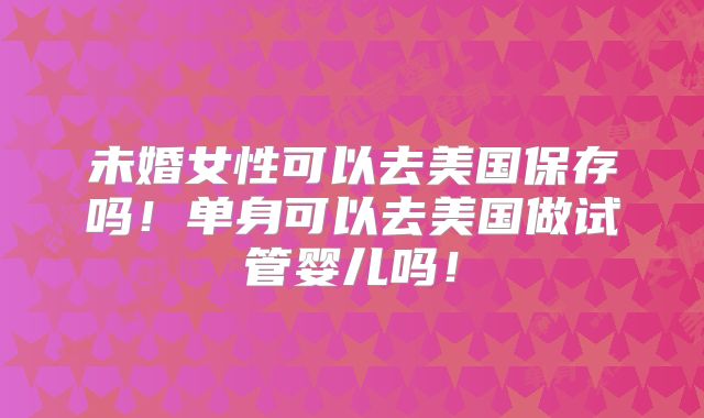 未婚女性可以去美国保存吗!单身可以去美国做试管婴儿吗!