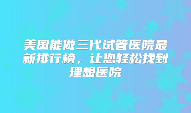 美国能做三代试管医院最新排行榜,让您轻松找到理想医院