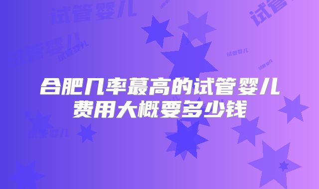 合肥几率蕞高的试管婴儿费用大概要多少钱