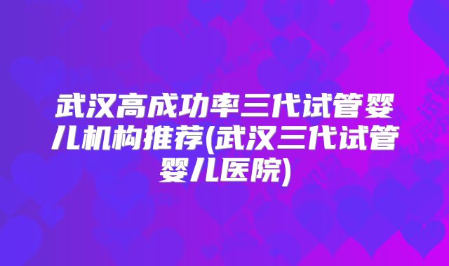 武汉高成功率三代试管婴儿机构推荐(武汉三代试管婴儿医院)