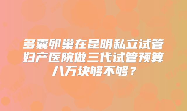 多囊卵巢在昆明私立试管妇产医院做三代试管预算八万块够不够？