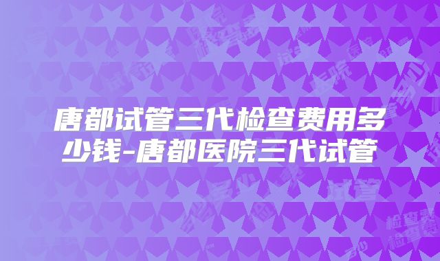 唐都试管三代检查费用多少钱-唐都医院三代试管
