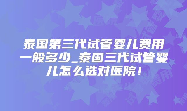 泰国第三代试管婴儿费用一般多少_泰国三代试管婴儿怎么选对医院！