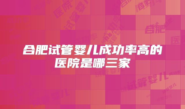 合肥试管婴儿成功率高的医院是哪三家