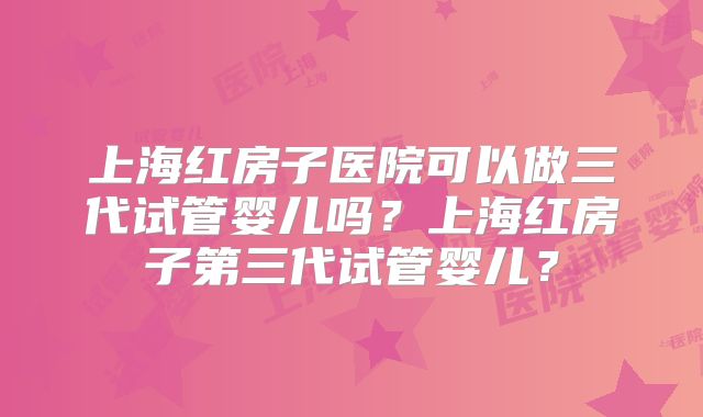 上海红房子医院可以做三代试管婴儿吗？上海红房子第三代试管婴儿？