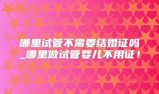 哪里试管不需要结婚证吗_哪里做试管婴儿不用证！