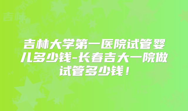 吉林大学第一医院试管婴儿多少钱-长春吉大一院做试管多少钱!