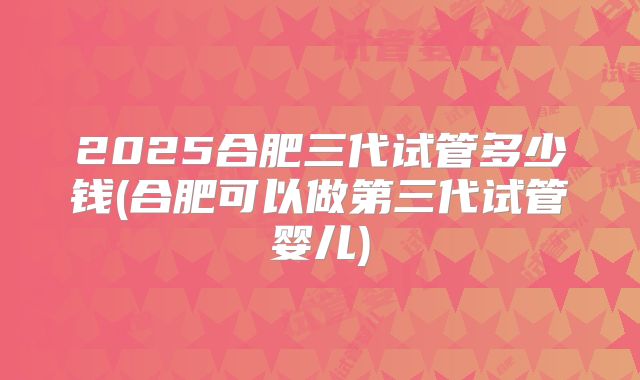 2025合肥三代试管多少钱(合肥可以做第三代试管婴儿)
