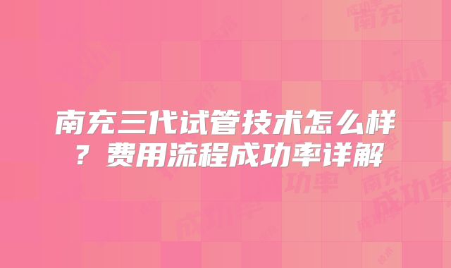 南充三代试管技术怎么样？费用流程成功率详解