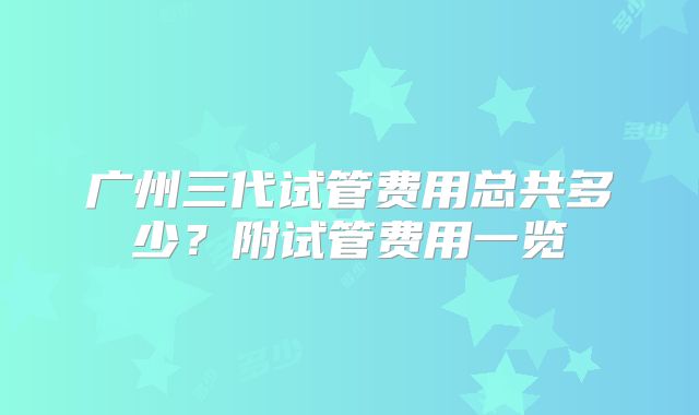 广州三代试管费用总共多少?附试管费用一览