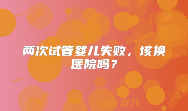 两次试管婴儿失败，该换医院吗？