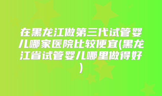 在黑龙江做第三代试管婴儿哪家医院比较便宜(黑龙江省试管婴儿哪里做得好)