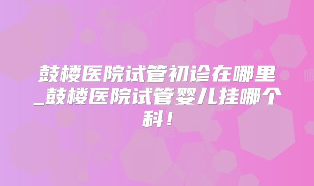 鼓楼医院试管初诊在哪里_鼓楼医院试管婴儿挂哪个科！