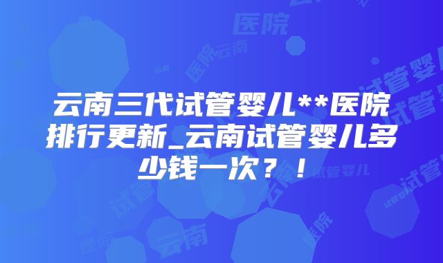 云南三代试管婴儿**医院排行更新_云南试管婴儿多少钱一次？！